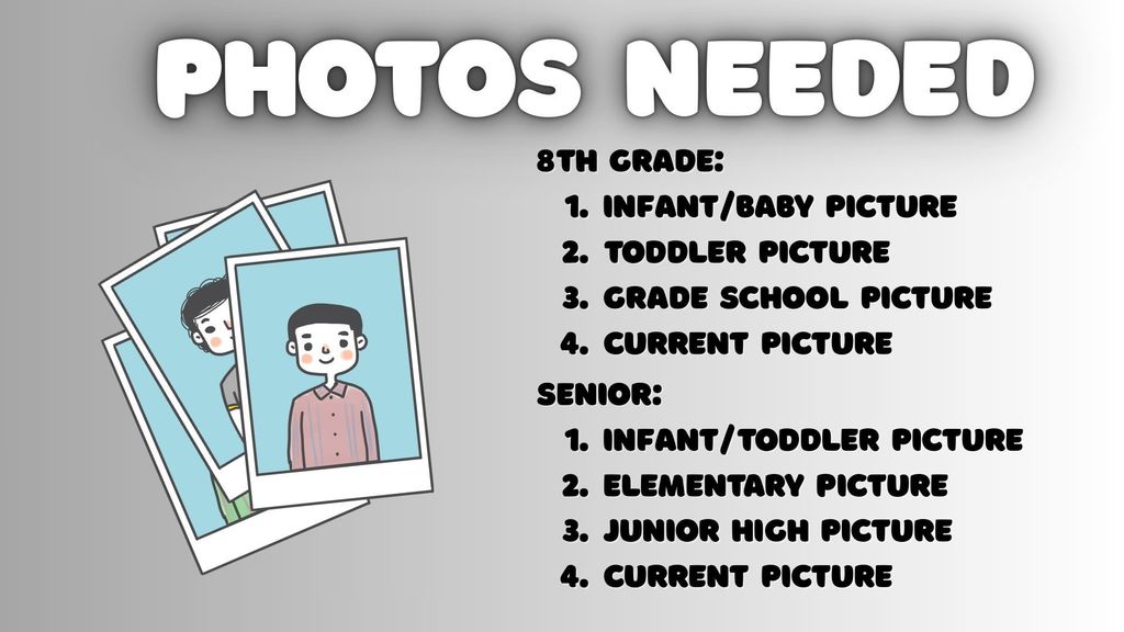 Graduation and promotion season is quickly approaching. This means the school is in need of some information as we celebrate our students.  Eighth grade students: 1 infant/baby picture, 1 toddler picture, 1 grade school picture, 1 current picture Senior students: 1 infant/toddler picture, 1 elementary picture, 1 junior high picture, 1 current picture  Eighth grade, please email the pictures to Sami or Mrs. Goodrum. Or stop by the library to drop them off with Mrs. Goodrum. Seniors, please add your pictures to the Senior Slideshow available to you through Google Drive.  Questions? Please see Mrs. Goodrum.