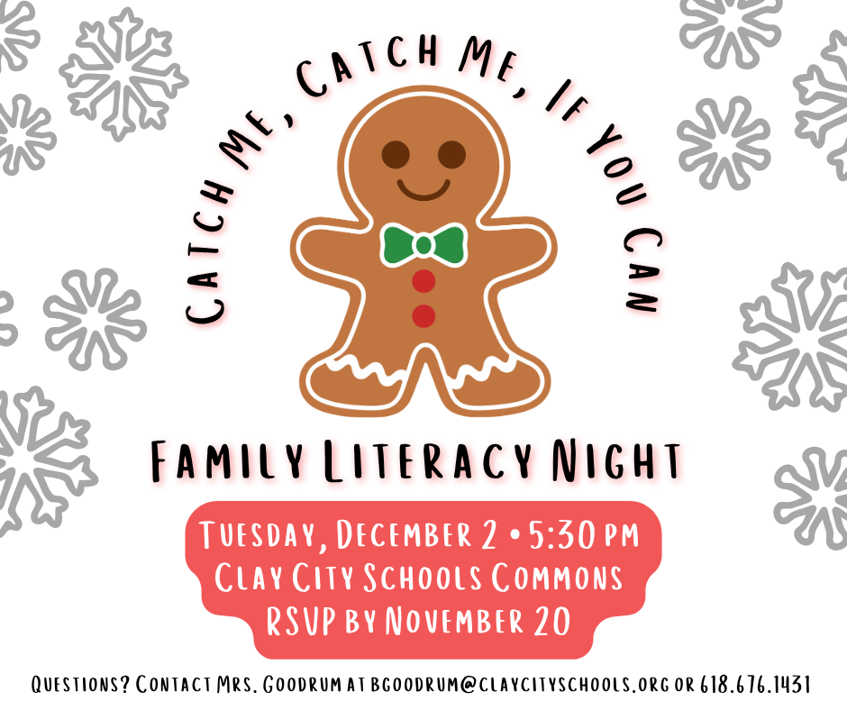 Clay City Elementary invites you and your family to a Family Literacy Night! Students will hear the story “How To Catch A Gingerbread Man” and complete a craft. Refreshments will be served beginning at 5:30pm. There will be giveaways and our Gingerbread Man Disguise winner will be announced! RSVPs are due back on Thursday, November 20. Questions? Contact Mrs. Goodrum at bgoodrum@claycityschools.org or 618.676.1431.