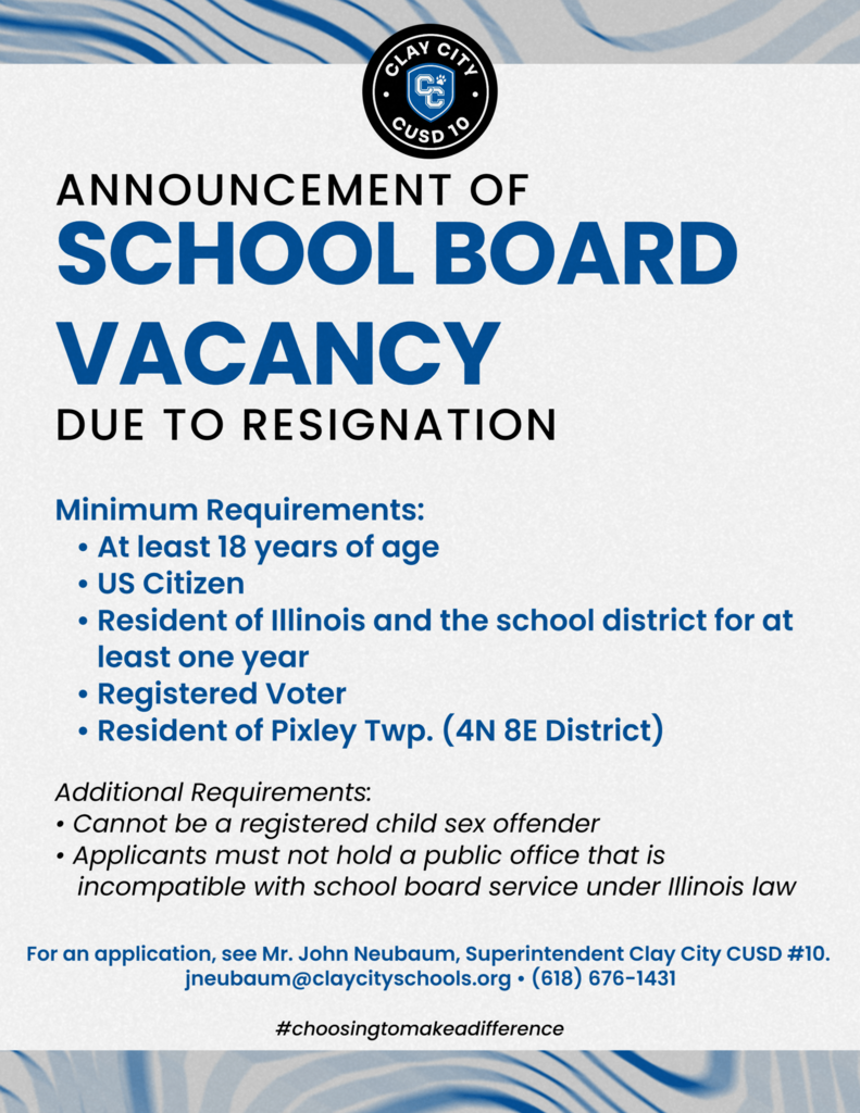 ANNOUNCEMENT OF SCHOOL BOARD VACANCY  Clay City CUSD #10 announces a vacancy on the Board of Education due to a recent resignation. Qualified community members who are passionate about supporting public education are encouraged to apply.
