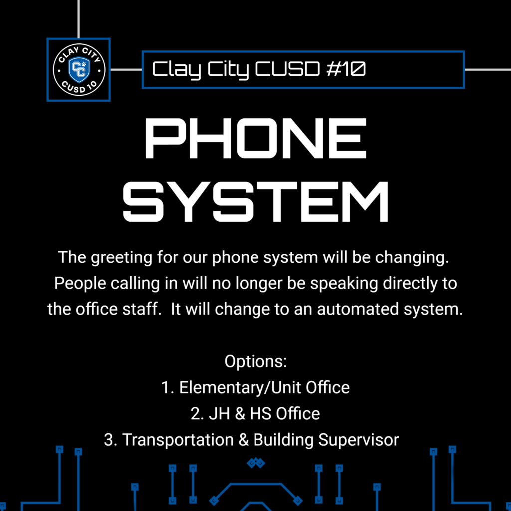 The greeting for our phone system will be changing.  People calling in will no longer be speaking directly to the office staff.  It will change to an automated system.  Options: 1. Elementary/Unit Office 2. JH & HS Office 3. Transportation & Building Supervisor