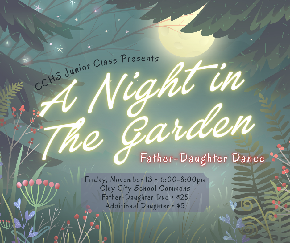 The CCHS Junior Class invites you to "A Night in The Garden: Father-Daughter Dance". The event will be held on Friday, November 13 from 6-8pm in the Clay City School Commons. Registration is due by Friday, November 6. For a father-daughter duo the cost is $25, and it's only $5 for any additional daughter(s). Please contact the school if you have any questions or concerns.