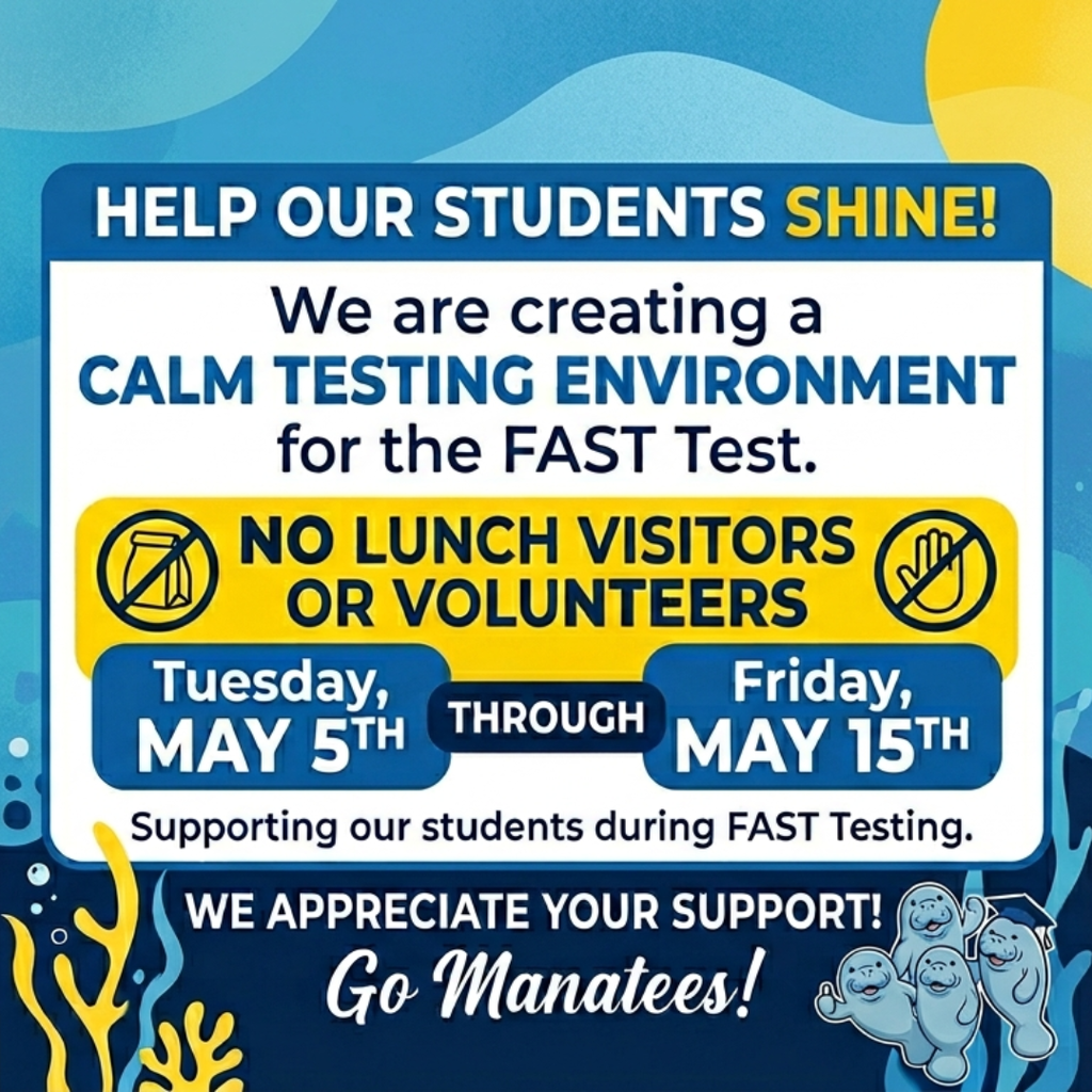 Hi Manatee Families! To ensure all our students have the calmest possible environment for the upcoming FAST Test, we are making a small adjustment to our campus schedule.  The Dates: Tuesday, May 5th – Friday, May 15th  The Request: No lunch visitors or volunteers on campus during this window.  We appreciate your support in giving our students the quiet and focus they need to excel! Thank you for being such an amazing part of our "pod." 💙