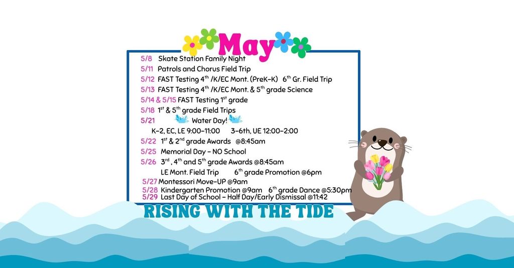 May School Calendar: "Rising With The Tide" Testing & Field Trips 5/11: Patrols and Chorus Field Trip  5/12: FAST Testing (4th / K / EC Mont. PreK-K) & 6th Grade Field Trip  5/13: FAST Testing (4th / K / EC Mont.) & 5th Grade Science  5/14 & 5/15: FAST Testing (1st Grade)  5/18: 1st & 5th Grade Field Trips  5/26: LE Mont. Field Trip  Special Events & Awards 5/8: Skate Station Family Night  5/21: Water Day!  K–2, EC, LE: 9:00 AM – 11:00 AM  3–6th, UE: 12:00 PM – 2:00 PM  5/22: 1st & 2nd Grade Awards @ 8:45 AM  5/26: 3rd, 4th, and 5th Grade Awards @ 8:45 AM  5/27: Montessori Move-UP @ 9:00 AM  Promotions & Final Days 5/25: Memorial Day – NO School  5/26: 6th Grade Promotion @ 6:00 PM  5/28: Kindergarten Promotion @ 9:00 AM & 6th Grade Dance @ 5:30 PM  5/29: Last Day of School – Half Day / Early Dismissal @ 11:42 AM