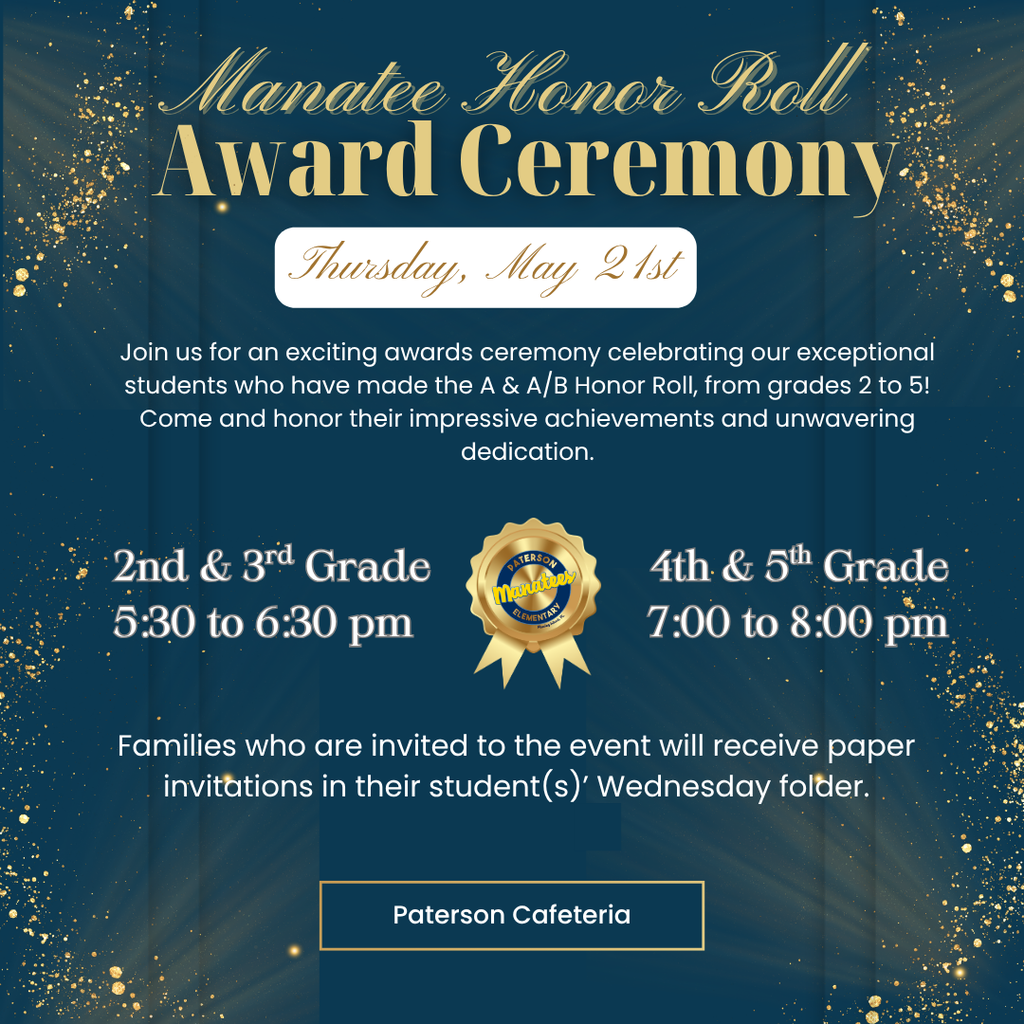 🏆 Honor Roll Awards Ceremony Manatee Families! Please join us as we celebrate our 2nd–5th grade students being recognized for their outstanding academic achievements.  ⚠️ Please Note: This event is specifically for students on the A & A/B Honor Roll. Only families who receive a yellow paper invitation from their student's homeroom teacher are invited to attend.  Date: Thursday, May 21st  Location: Paterson Cafeteria  Ceremony Times:  2nd & 3rd Grade: 5:30 PM  4th & 5th Grade: 7:00 PM  📩 Check Folders: Look for that yellow invitation in your student’s Wednesday folder! We look forward to celebrating our hardworking Manatees with you.