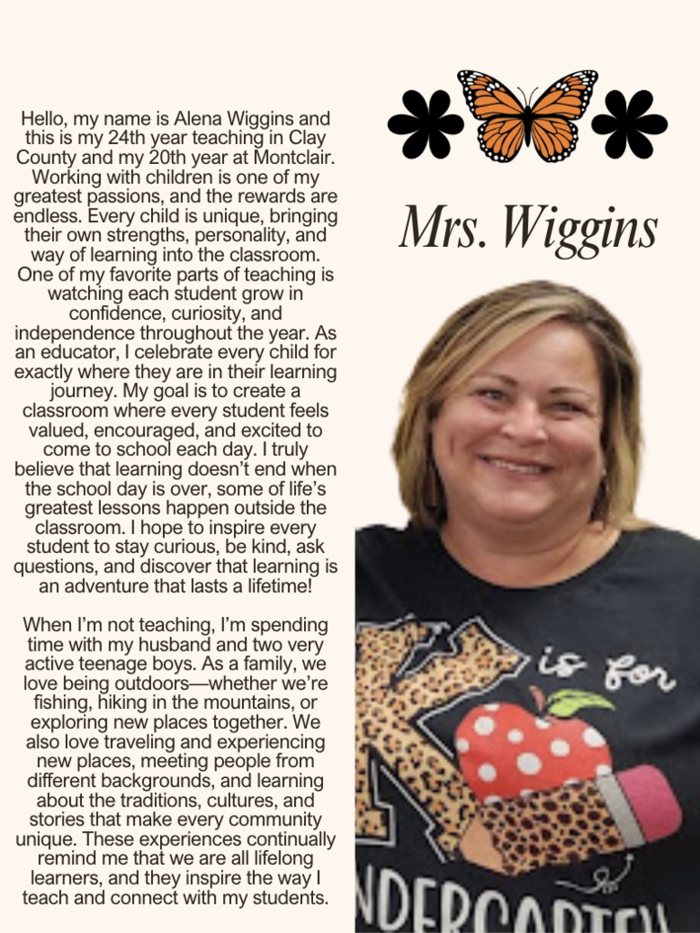 Hello, my name is Alena Wiggins and this is my 24th year teaching in Clay County and my 20th year at Montclair. Working with children is one of my greatest passions, and the rewards are endless. Every child is unique, bringing their own strengths, personality, and way of learning into the classroom. One of my favorite parts of teaching is watching each student grow in confidence, curiosity, and independence throughout the year. As an educator, I celebrate every child for exactly where they are in their learning journey. My goal is to create a classroom where every student feels valued, encouraged, and excited to come to school each day. I truly believe that learning doesn’t end when the school day is over, some of life’s greatest lessons happen outside the classroom. I hope to inspire every student to stay curious, be kind, ask questions, and discover that learning is an adventure that lasts a lifetime!  When I’m not teaching, I’m spending time with my husband and two very active teenage boys. As a family, we love being outdoors—whether we’re fishing, hiking in the mountains, or exploring new places together. We also love traveling and experiencing new places, meeting people from different backgrounds, and learning about the traditions, cultures, and stories that make every community unique. These experiences continually remind me that we are all lifelong learners, and they inspire the way I teach and connect with my students.