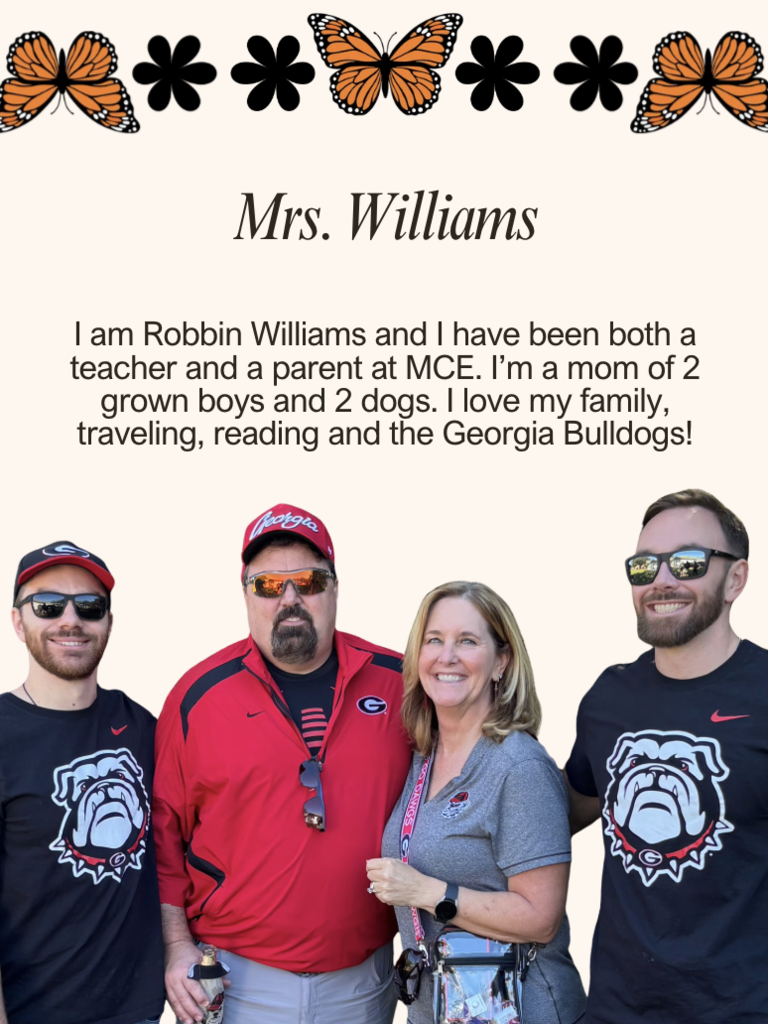 I am Robbin Williams and I have been both a teacher and a parent at MCE. I'm a mom of 2 grown boys and 2 dogs. I love my family, traveling, reading and the Georgia Bulldogs!