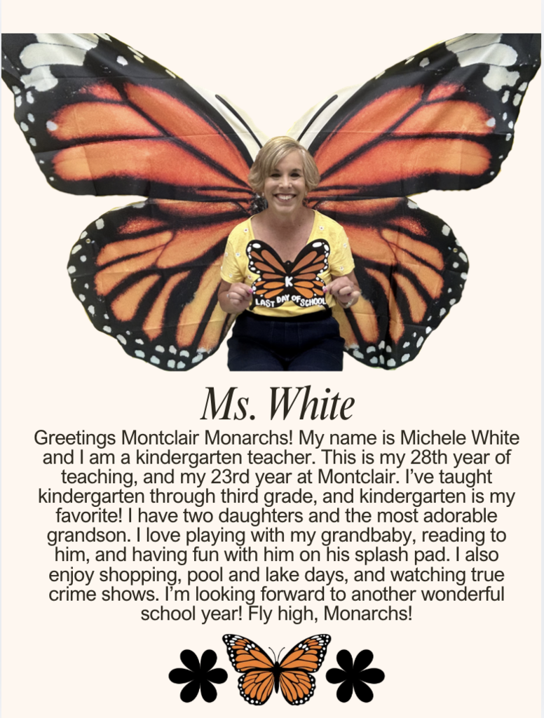 Greetings Montclair Monarchs! My name is Michele White and I am a kindergarten teacher. This is my 28th year of teaching, and my 23rd year at Montclair. I’ve taught kindergarten through third grade, and kindergarten is my favorite! I have two daughters and the most adorable grandson. I love playing with my grandbaby, reading to him, and having fun with him on his splash pad. I also enjoy shopping, pool and lake days, and watching true crime shows. I’m looking forward to another wonderful school year! Fly high, Monarchs!