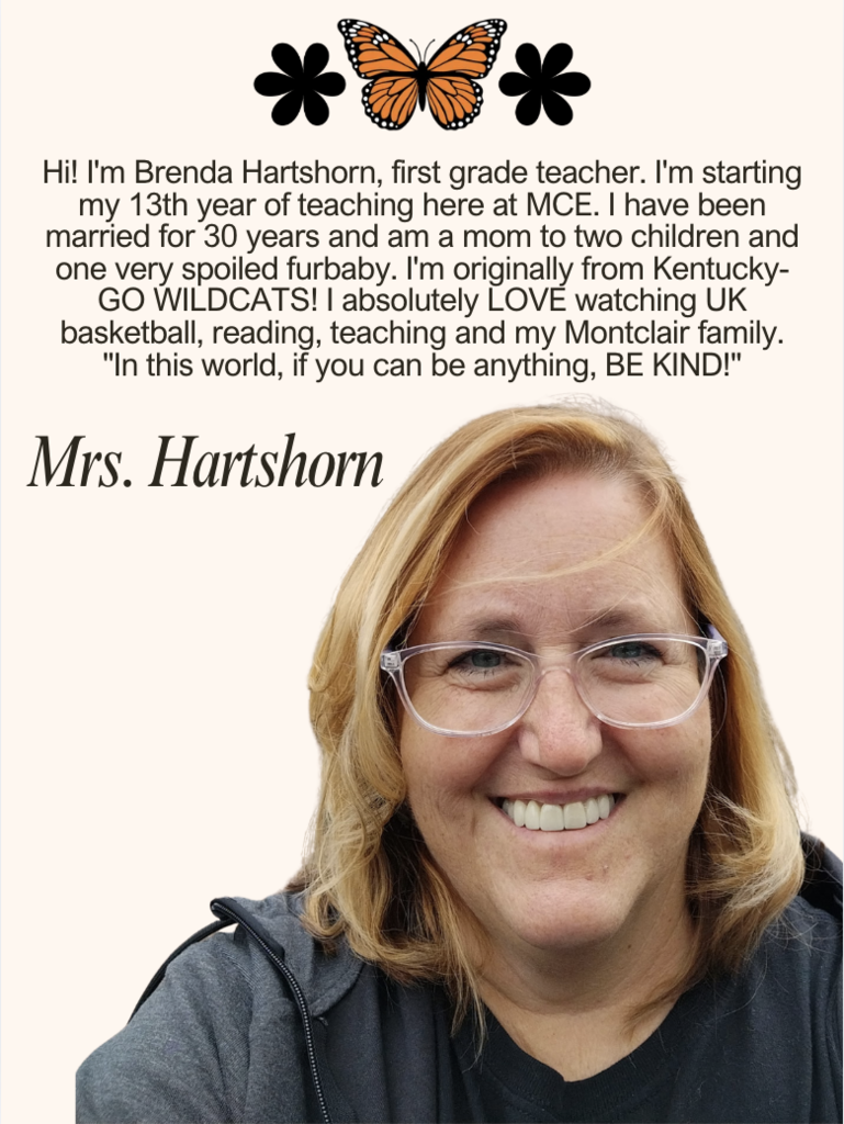 Hi! I'm Brenda Hartshorn, first grade teacher. I'm starting my 13th year of teaching here at MCE. I have been married for 30 years and am a mom to two children and one very spoiled furbaby. I'm originally from Kentucky-GO WILDCATS! I absolutely LOVE watching UK basketball, reading, teaching and my Montclair family. "In this world, if you can be anything, BE KIND!"