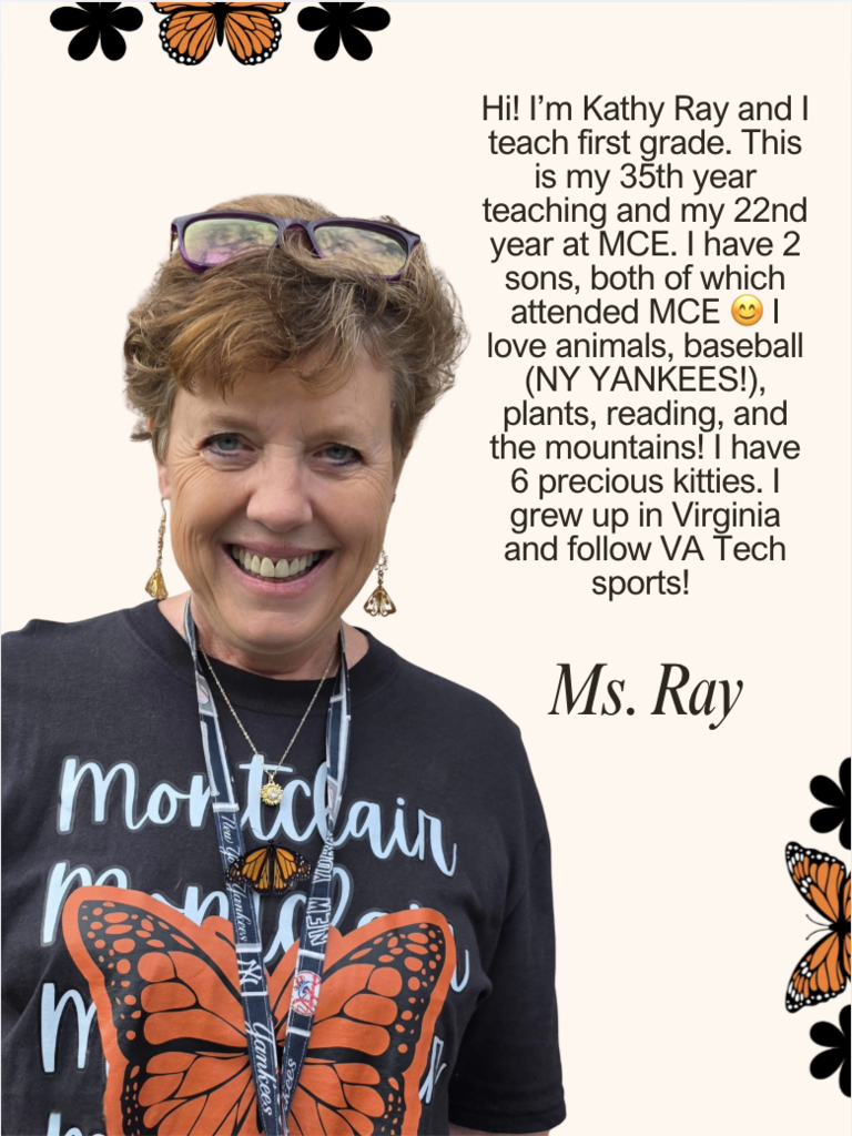 Hi! I’m Kathy Ray and I teach first grade. This is my 35th year teaching and my 22nd year at MCE. I have 2 sons, both of which attended MCE 😊 I love animals, baseball (NY YANKEES!), plants, reading, and the mountains! I have 6 precious kitties. I grew up in Virginia and follow VA Tech sports! 