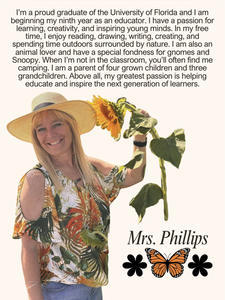 I’m a proud graduate of the University of Florida and I am beginning my ninth year as an educator. I have a passion for learning, creativity, and inspiring young minds. In my free time, I enjoy reading, drawing, writing, creating, and spending time outdoors surrounded by nature. I am also an animal lover and have a special fondness for gnomes and Snoopy. When I’m not in the classroom, you’ll often find me camping. I am a parent of four grown children and three grandchildren. Above all, my greatest passion is helping educate and inspire the next generation of learners.