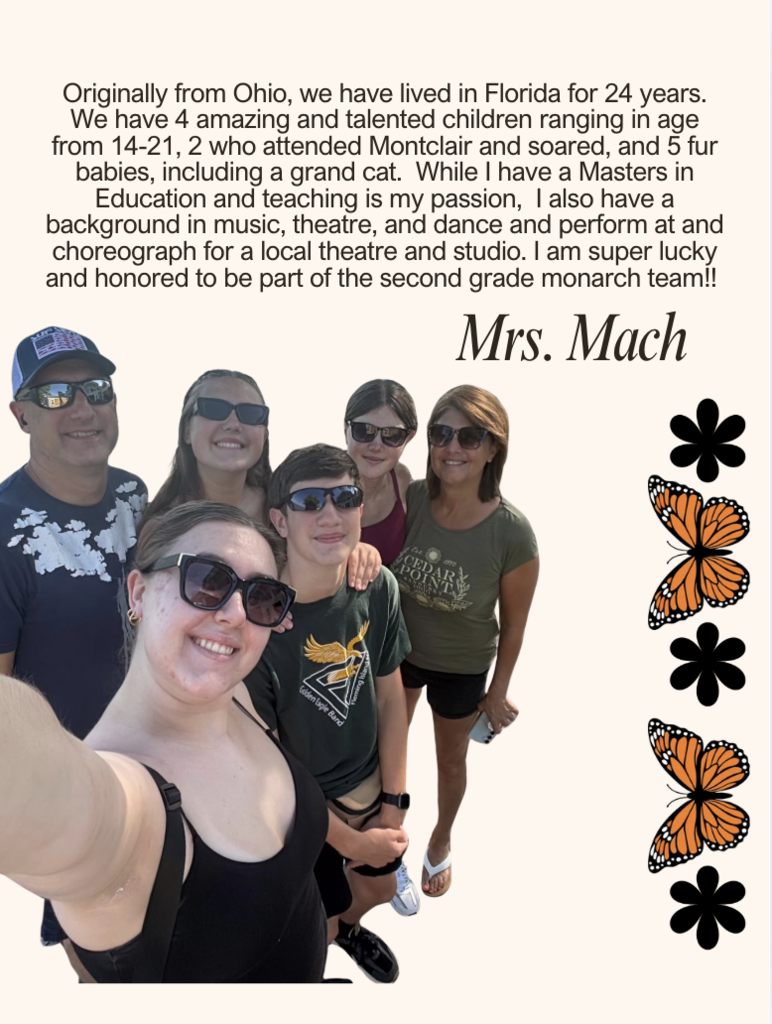 Originally from Ohio, we have lived in Florida for 24 years. We have 4 amazing and talented children ranging in age from 14-21, 2 who attended Montclair and soared, and 5 fur babies, including a grand cat. While I have a Masters in Education and teaching is my passion, I also have a background in music, theatre, and dance and perform at and choreograph for a local theatre and studio. I am super lucky and honored to be part of the second grade monarch team!!