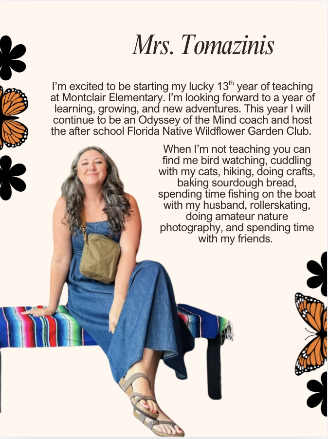 I’m excited to be starting my lucky 13th year of teaching at Montclair Elementary. I’m looking forward to a year of learning, growing, and new adventures. This year I will continue to be an Odyssey of the Mind coach and host the after school Florida Native Wildflower Garden Club. When I’m not teaching you can find me bird watching, cuddling with my cats, hiking, doing crafts, baking sourdough bread, spending time fishing on the boat with my husband, rollerskating, doing amateur nature photography, and spending time with my friends.