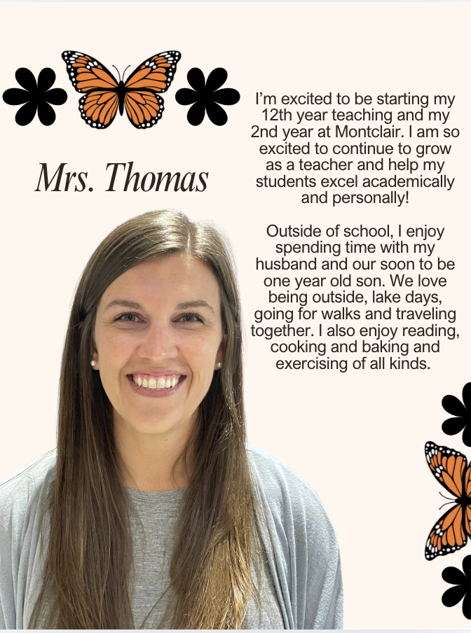 I’m excited to be starting my 12th year teaching and my 2nd year at Montclair. I am so excited to continue to grow as a teacher and help my students excel academically and personally! Outside of school, I enjoy spending time with my husband and our soon to be one year old son. We love being outside, lake days, going for walks and traveling together. I also enjoy reading, cooking and baking and exercising of all kinds.