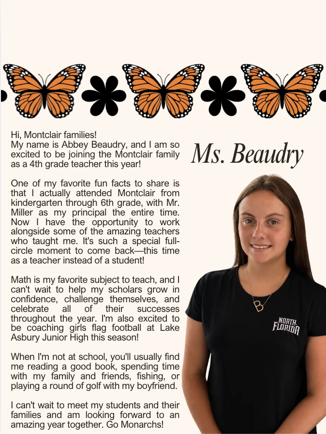Hi, Montclair families! My name is Abbey Beaudry, and I am so excited to be joining the Montclair family as a 4th grade teacher this year! One of my favorite fun facts to share is that I actually attended Montclair from kindergarten through 6th grade, with Mr. Miller as my principal the entire time. Now I have the opportunity to work alongside some of the amazing teachers who taught me. It's such a special full-circle moment to come back—this time as a teacher instead of a student! Math is my favorite subject to teach, and I can't wait to help my scholars grow in confidence, challenge themselves, and celebrate all of their successes throughout the year. I'm also excited to be coaching girls flag football at Lake Asbury Junior High this season! When I'm not at school, you'll usually find me reading a good book, spending time with my family and friends, fishing, or playing a round of golf with my boyfriend. I can't wait to meet my students and their families and am looking forward to an amazing year together. Go Monarchs!