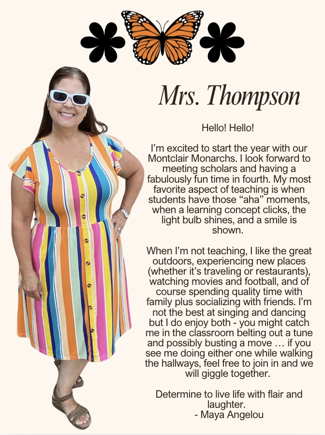 Hello! Hello! I’m excited to start the year with our Montclair Monarchs. I look forward to meeting scholars and having a fabulously fun time in fourth. My most favorite aspect of teaching is when students have those “aha” moments, when a learning concept clicks, the light bulb shines, and a smile is shown. When I’m not teaching, I like the great outdoors, experiencing new places (whether it’s traveling or restaurants), watching movies and football, and of course spending quality time with family plus socializing with friends. I’m not the best at singing and dancing but I do enjoy both - you might catch me in the classroom belting out a tune and possibly busting a move … if you see me doing either one while walking the hallways, feel free to join in and we will giggle together. Determine to live life with flair and laughter. - Maya Angelou