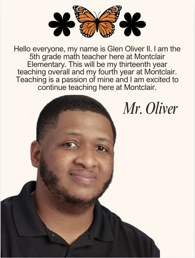Hello everyone, my name is Glen Oliver II. I am the 5th grade math teacher here at Montclair Elementary. This will be my thirteenth year teaching overall and my fourth year at Montclair. Teaching is a passion of mine and I am excited to continue teaching here at Montclair.