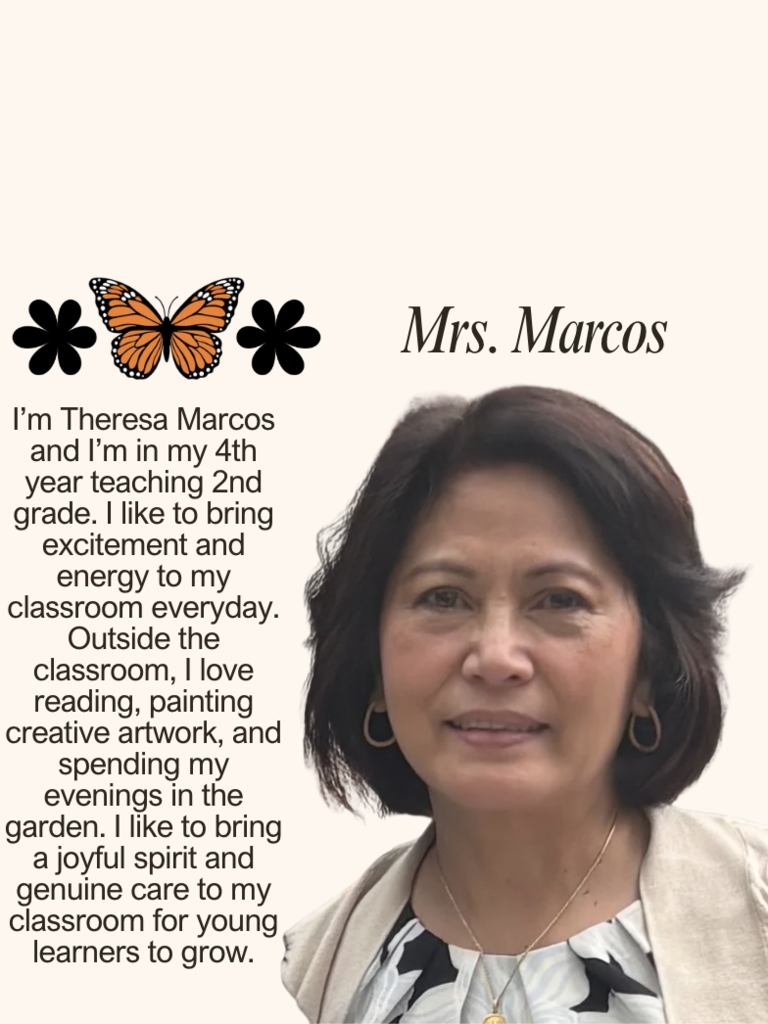 I’m Theresa Marcos and I’m in my 4th year teaching 2nd grade. I like to bring excitement and energy to my classroom everyday. Outside the classroom, I love reading, painting creative artwork, and spending my evenings in the garden. I like to bring a joyful spirit and genuine care to my classroom for young learners to grow.