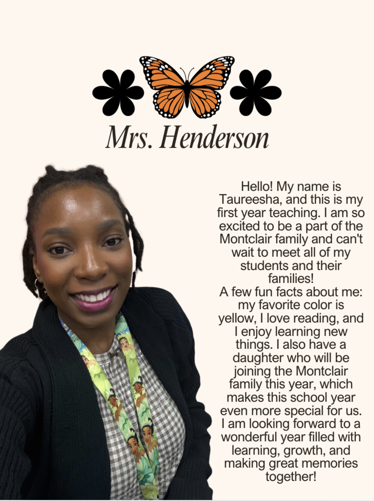 Hello! My name is Taureesha, and this is my first year teaching. I am so excited to be a part of the Montclair family and can't wait to meet all of my students and their families! A few fun facts about me: my favorite color is yellow, I love reading, and I enjoy learning new things. I also have a daughter who will be joining the Montclair family this year, which makes this school year even more special for us. I am looking forward to a wonderful year filled with learning, growth, and making great memories together!