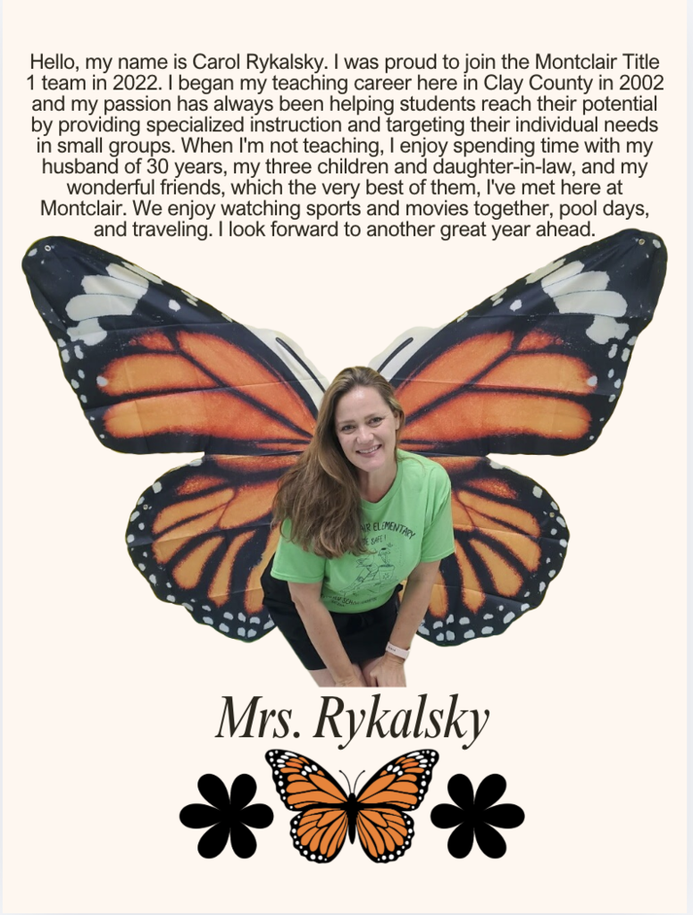 Hello, my name is Carol Rykalsky. I was proud to join the Montclair Title 1 team in 2022. I began my teaching career here in Clay County in 2002 and my passion has always been helping students reach their potential by providing specialized instruction and targeting their individual needs in small groups. When I'm not teaching, I enjoy spending time with my husband of 30 years, my three children and daughter-in-law, and my wonderful friends, which the very best of them, I've met here at Montclair. We enjoy watching sports and movies together, pool days, and traveling. I look forward to another great year ahead.
