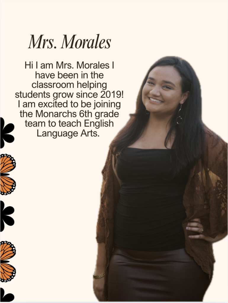 Hi I am Mrs. Morales I have been in the classroom helping students grow since 2019! I am excited to be joining the Monarchs 6th grade team to teach English Language Arts.