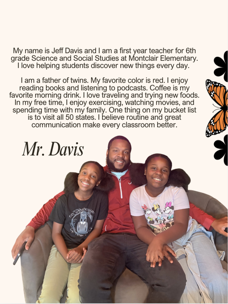 My name is Jeff Davis and I am a first year teacher for 6th grade Science and Social Studies at Montclair Elementary. I love helping students discover new things every day. I am a father of twins. My favorite color is red. I enjoy reading books and listening to podcasts. Coffee is my favorite morning drink. I love traveling and trying new foods. In my free time, I enjoy exercising, watching movies, and spending time with my family. One thing on my bucket list is to visit all 50 states. I believe routine and great communication make every classroom better.