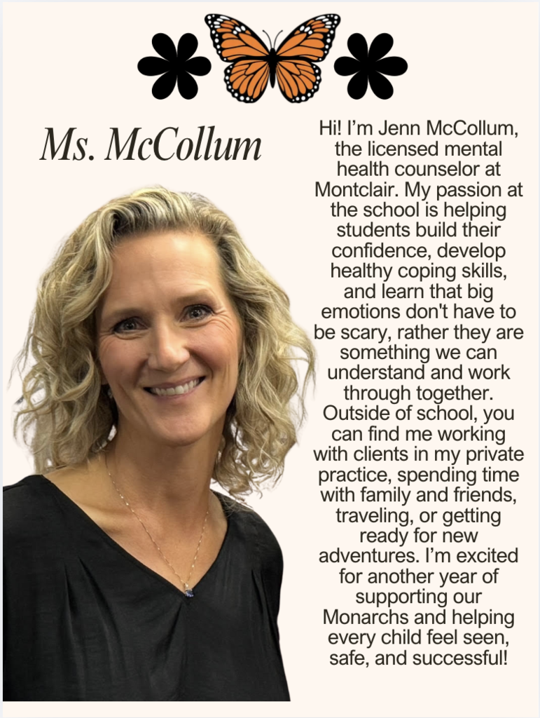 Hi! I’m Jenn McCollum, the licensed mental health counselor at Montclair. My passion at the school is helping students build their confidence, develop healthy coping skills, and learn that big emotions don't have to be scary, rather they are something we can understand and work through together. Outside of school, you can find me working with clients in my private practice, spending time with family and friends, traveling, or getting ready for new adventures. I’m excited for another year of supporting our Monarchs and helping every child feel seen, safe, and successful!