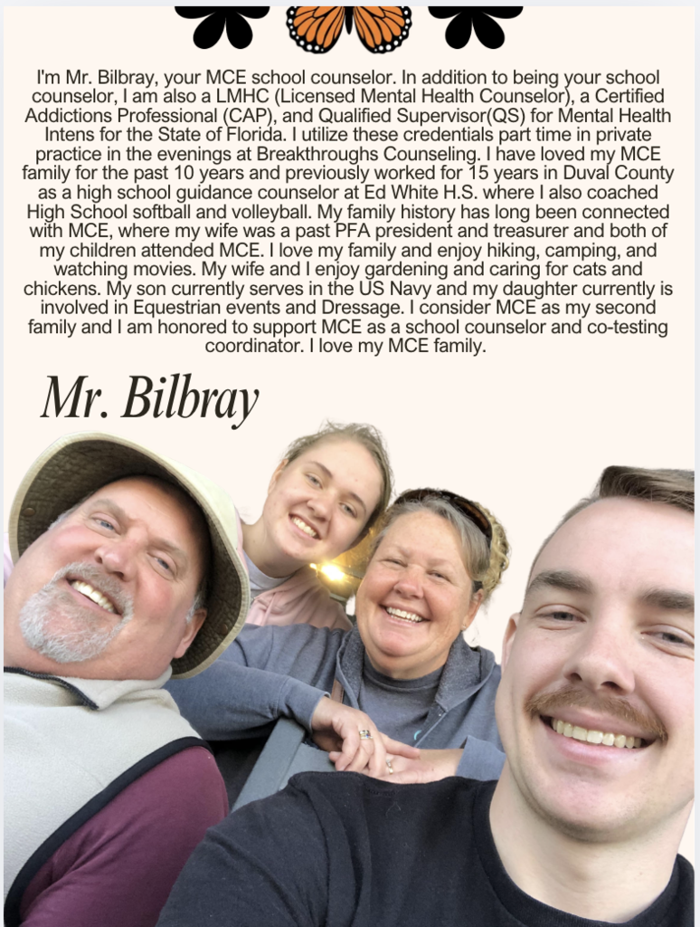 I'm Mr. Bilbray, your MCE school counselor. In addition to being your school counselor, I am also a LMHC (Licensed Mental Health Counselor), a Certified Addictions Professional (CAP), and Qualified Supervisor(QS) for Mental Health Intens for the State of Florida. I utilize these credentials part time in private practice in the evenings at Breakthroughs Counseling. I have loved my MCE family for the past 10 years and previously worked for 15 years in Duval County as a high school guidance counselor at Ed White H.S. where I also coached High School softball and volleyball. My family history has long been connected with MCE, where my wife was a past PFA president and treasurer and both of my children attended MCE. I love my family and enjoy hiking, camping, and watching movies. My wife and I enjoy gardening and caring for cats and chickens. My son currently serves in the US Navy and my daughter currently is involved in Equestrian events and Dressage. I consider MCE as my second family and I am honored to support