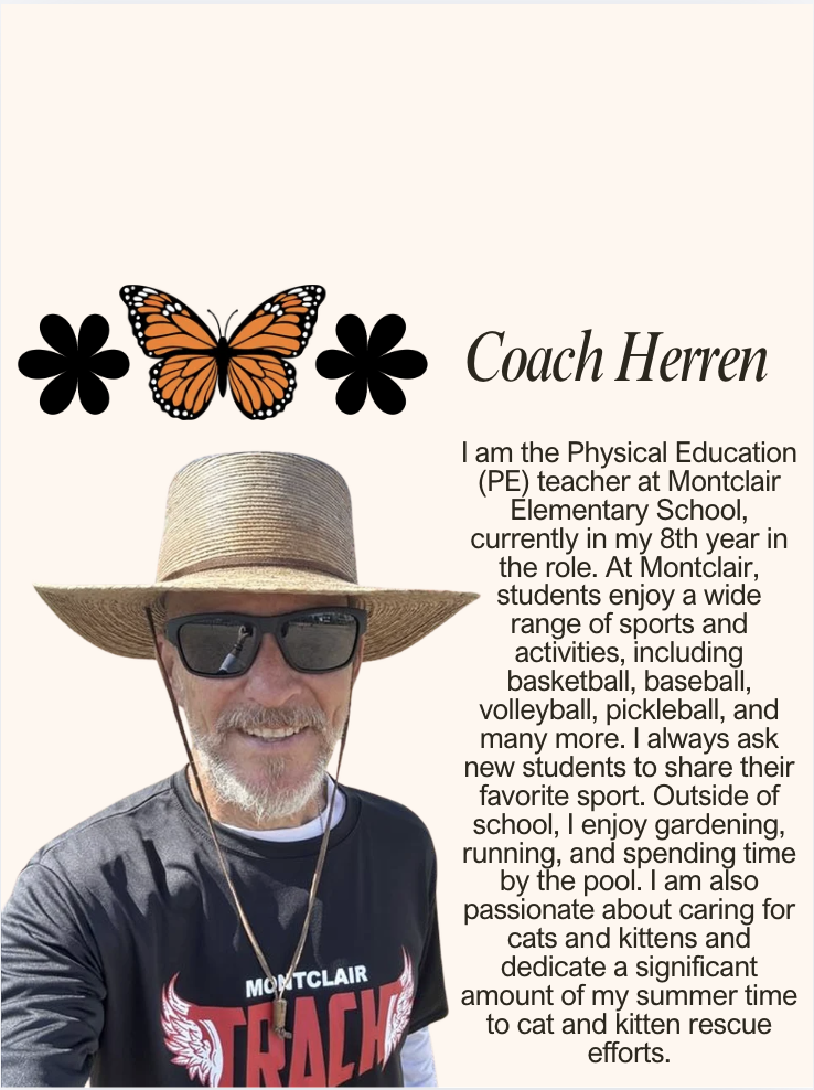 I am the Physical Education (PE) teacher at Montclair Elementary School, currently in my 8th year in the role. At Montclair, students enjoy a wide range of sports and activities, including basketball, baseball, volleyball, pickleball, and many more. I always ask new students to share their favorite sport. Outside of school, I enjoy gardening, running, and spending time by the pool. I am also passionate about caring for cats and kittens and dedicate a significant amount of my summer time to cat and kitten rescue efforts.