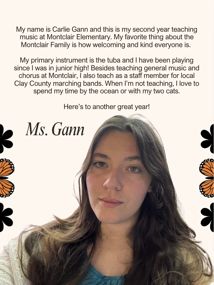 My name is Carlie Gann and this is my second year teaching music at Montclair Elementary. My favorite thing about the Montclair Family is how welcoming and kind everyone is. My primary instrument is the tuba and I have been playing since I was in junior high! Besides teaching general music and chorus at Montclair, I also teach as a staff member for local Clay County marching bands. When I’m not teaching, I love to spend my time by the ocean or with my two cats. Here’s to another great year!