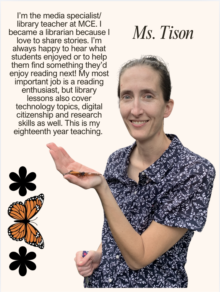I’m the media specialist/ library teacher at MCE. I became a librarian because I love to share stories. I’m always happy to hear what students enjoyed or to help them find something they’d enjoy reading next! My most important job is a reading enthusiast, but library lessons also cover technology topics, digital citizenship and research skills as well. This is my eighteenth year teaching.