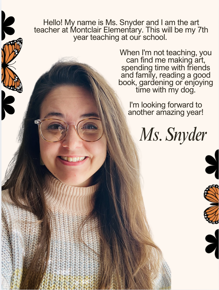 Hello! My name is Ms. Snyder and I am the art teacher at Montclair Elementary. This will be my 7th year teaching at our school. When I'm not teaching, you can find me making art, spending time with friends and family, reading a good book, gardening or enjoying time with my dog. I'm looking forward to another amazing year!