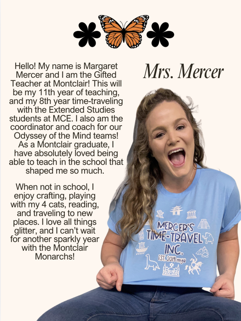Hello! My name is Margaret Mercer and I am the Gifted Teacher at Montclair! This will be my 11th year of teaching, and my 8th year time-traveling with the Extended Studies students at MCE. I also am the coordinator and coach for our Odyssey of the Mind teams! As a Montclair graduate, I have absolutely loved being able to teach in the school that shaped me so much. When not in school, I enjoy crafting, playing with my 4 cats, reading, and traveling to new places. I love all things glitter, and I can’t wait for another sparkly year with the Montclair Monarchs!