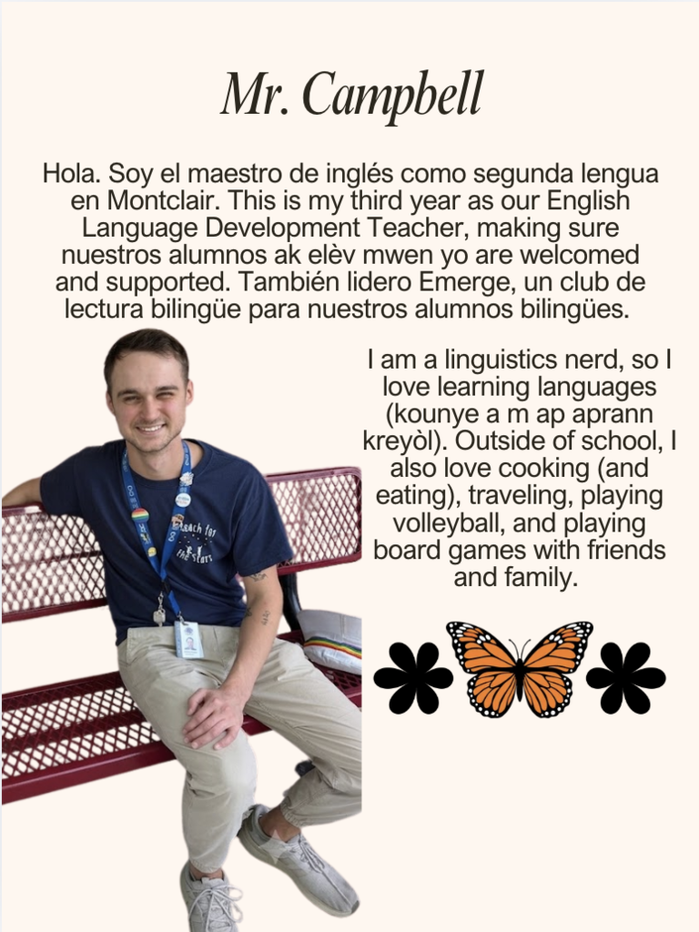 Hola. Soy el maestro de inglés como segunda lengua en Montclair. This is my third year as our English Language Development Teacher, making sure nuestros alumnos ak elèv mwen yo are welcomed and supported. También lidero Emerge, un club de lectura bilingüe para nuestros alumnos bilingües. I am a linguistics nerd, so I love learning languages (kounye a m ap aprann kreyòl). Outside of school, I also love cooking (and eating), traveling, playing volleyball, and playing board games with friends and family. 