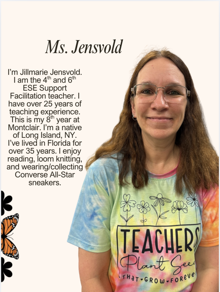 I’m Jillmarie Jensvold. I am the 4th and 6th ESE Support Facilitation teacher. I have over 25 years of teaching experience. This is my 8th year at Montclair. I’m a native of Long Island, NY. I’ve lived in Florida for over 35 years. I enjoy reading, loom knitting, and wearing/collecting Converse All-Star sneakers.