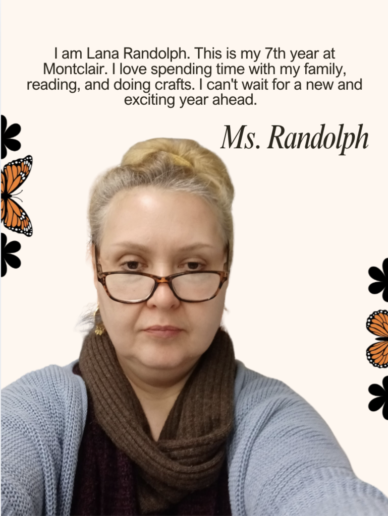 I am Lana Randolph. This is my 7th year at Montclair. I love spending time with my family, reading, and doing crafts. I can't wait for a new and exciting year ahead.  