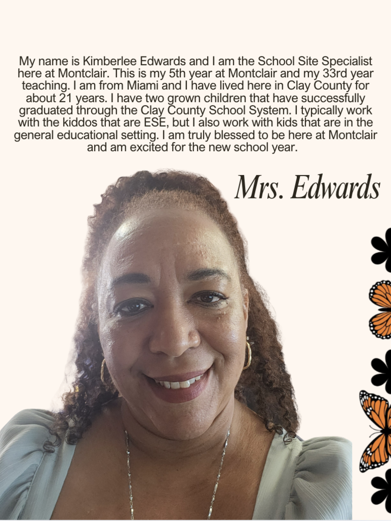 My name is Kimberlee Edwards and I am the School Site Specialist here at Montclair. This is my 5th year at Montclair and my 33rd year teaching. I am from Miami and I have lived here in Clay County for about 21 years. I have two grown children that have successfully graduated through the Clay County School System. I typically work with the kiddos that are ESE, but I also work with kids that are in the general educational setting. I am truly blessed to be here at Montclair and am excited for the new school year.  