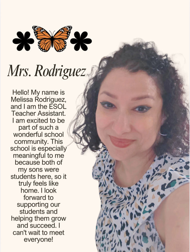 Hello! My name is Melissa Rodriguez, and I am the ESOL Teacher Assistant. I am excited to be part of such a wonderful school community. This school is especially meaningful to me because both of my sons were students here, so it truly feels like home. I look forward to supporting our students and helping them grow and succeed. I can't wait to meet everyone!