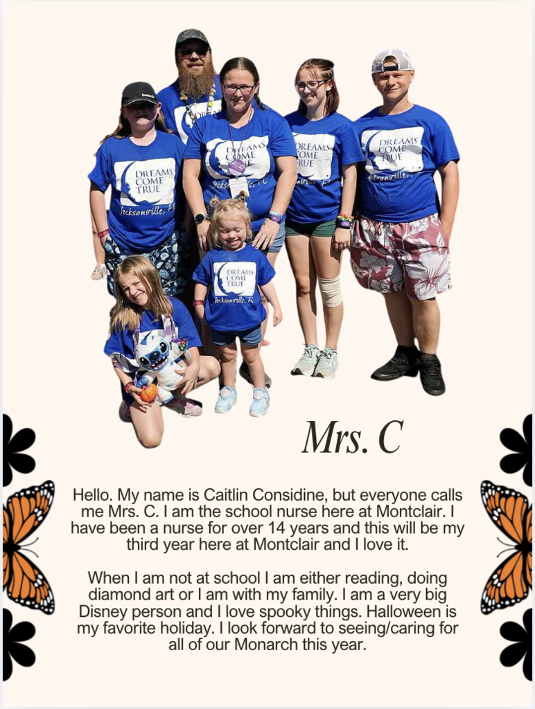 Hello. My name is Caitlin Considine, but everyone calls me Mrs. C. I am the school nurse here at Montclair. I have been a nurse for over 14 years and this will be my third year here at Montclair and I love it.  When I am not at school I am either reading, doing diamond art or I am with my family. I am a very big Disney person and I love spooky things. Halloween is my favorite holiday. I look forward to seeing/caring for all of our Monarch this year.
