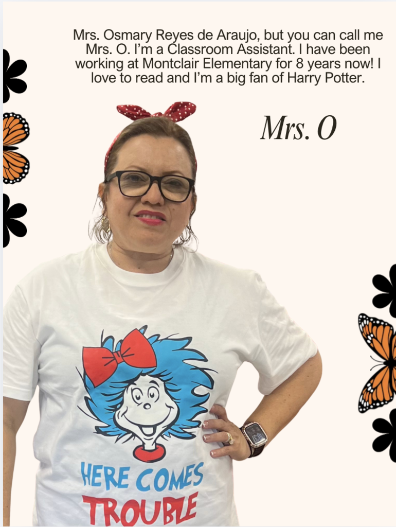 Mrs. Osmary Reyes de Araujo, but you can call me Mrs. O. I’m a Classroom Assistant. I have been working at Montclair Elementary for 8 years now! I love to read and I’m a big fan of Harry Potter.