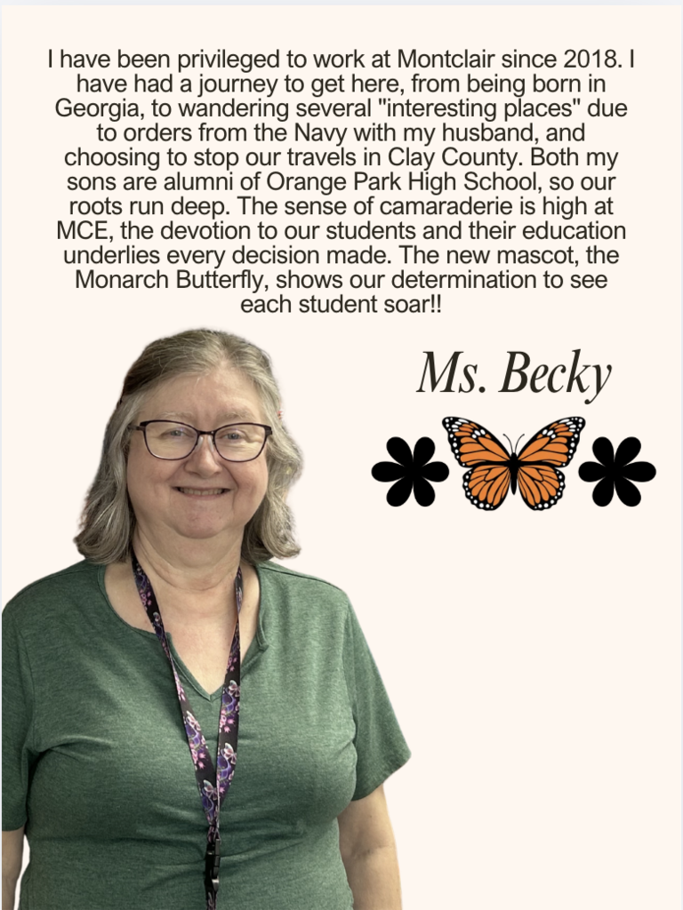 I have been privileged to work at Montclair since 2018. I have had a journey to get here, from being born in Georgia, to wandering several "interesting places" due to orders from the Navy with my husband, and choosing to stop our travels in Clay County. Both my sons are alumni of Orange Park High School, so our roots run deep. The sense of camaraderie is high at MCE, the devotion to our students and their education underlies every decision made. The new mascot, the Monarch Butterfly, shows our determination to see each student soar!!