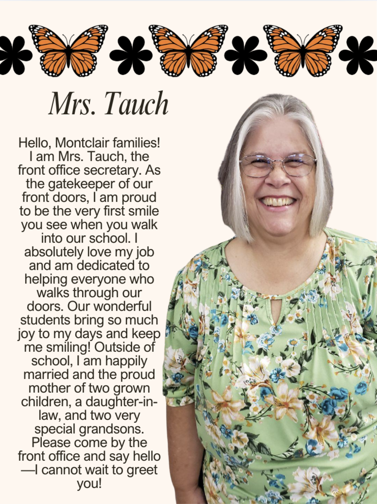 Hello, Montclair families! I am Mrs. Tauch, the front office secretary. As the gatekeeper of our front doors, I am proud to be the very first smile you see when you walk into our school. I absolutely love my job and am dedicated to helping everyone who walks through our doors. Our wonderful students bring so much joy to my days and keep me smiling! Outside of school, I am happily married and the proud mother of two grown children, a daughter-in-law, and two very special grandsons. Please come by the front office and say hello—I cannot wait to greet you!