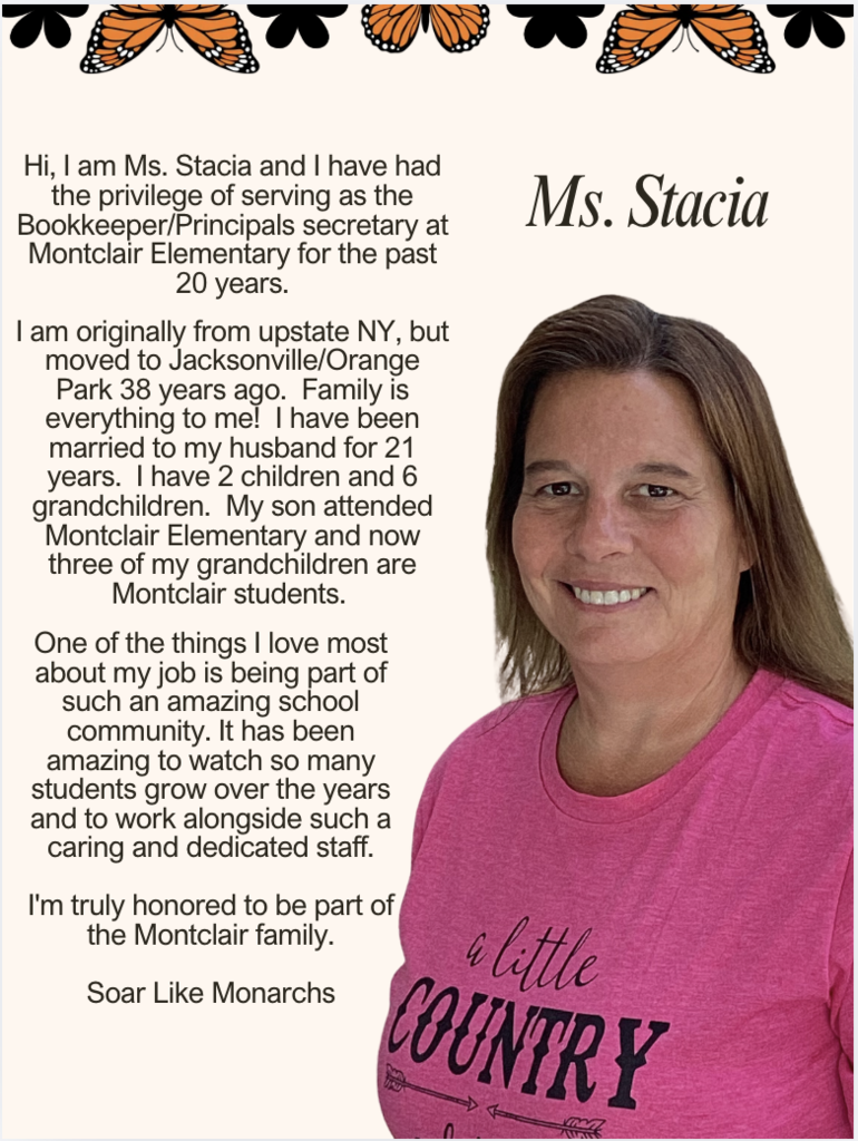 Hi, I am Ms. Stacia and I have had the privilege of serving as the Bookkeeper/Principals secretary at Montclair Elementary for the past 20 years. I am originally from upstate NY, but moved to Jacksonville/Orange Park 38 years ago. Family is everything to me! I have been married to my husband for 21 years. I have 2 children and 6 grandchildren. My son attended Montclair Elementary and now three of my grandchildren are Montclair students. One of the things I love most about my job is being part of such an amazing school community. It has been amazing to watch so many students grow over the years and to work alongside such a caring and dedicated staff. I'm truly honored to be part of the Montclair family. Soar Like Monarchs
