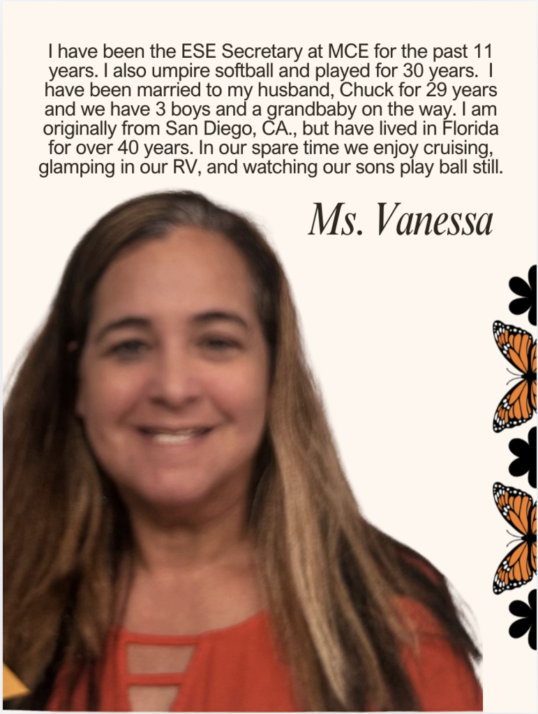 I have been the ESE Secretary at MCE for the past 11 years. I also umpire softball and played for 30 years. I have been married to my husband, Chuck for 29 years and we have 3 boys and a grandbaby on the way. I am originally from San Diego, CA., but have lived in Florida for over 40 years. In our spare time we enjoy cruising, glamping in our RV, and watching our sons play ball still.