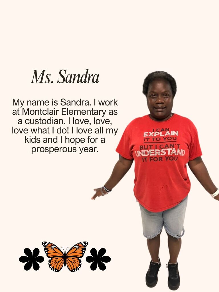 My name is Sandra. I work at Montclair Elementary as a custodian. I love, love, love what I do! I love all my kids and I hope for a prosperous year.