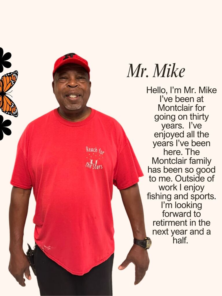 Hello, I’m Mr. Mike I’ve been at Montclair for going on thirty years. I’ve enjoyed all the years I’ve been here. The Montclair family has been so good to me. Outside of work I enjoy fishing and sports. I’m looking forward to retirment in the next year and a half.
