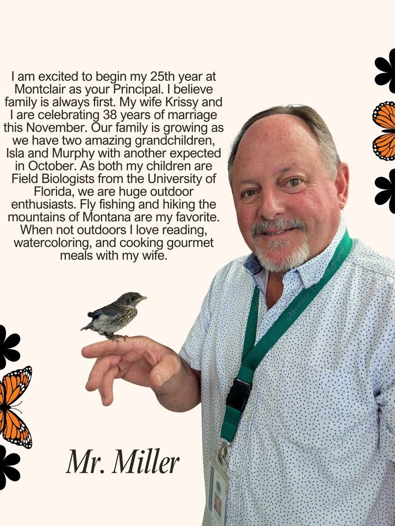 I am excited to begin my 25th year at Montclair as your Principal. I believe family is always first. My wife Krissy and I are celebrating 38 years of marriage this November. Our family is growing as we have two amazing grandchildren, Isla and Murphy with another expected in October. As both my children are Field Biologists from the University of Florida, we are huge outdoor enthusiasts. Fly fishing and hiking the mountains of Montana are my favorite. When not outdoors I love reading, watercoloring, and cooking gourmet meals with my wife.