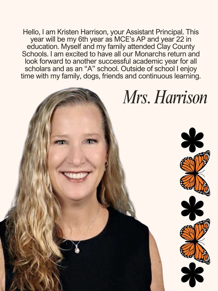 Hello, I am Kristen Harrison, your Assistant Principal. This year will be my 6th year as MCE’s AP and year 22 in education. Myself and my family attended Clay County Schools. I am excited to have all our Monarchs return and look forward to another successful academic year for all scholars and as an “A” school. Outside of school I enjoy time with my family, dogs, friends and continuous learning.
