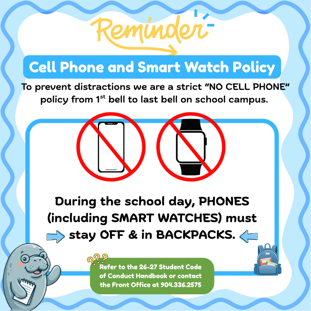 Dear Manatee Parents and Guardians,  As we settle into the school year, we’d like to share a quick reminder regarding our district policy to help ensure a focused, distraction-free environment for all students:  📵 No Cell Phone & Smart Watch Policy on Campus  To prevent distractions and social media issues, phones and smart watches must remain off and stored in backpacks during the school day.  For full details, please refer to the 26-27 Elementary Student Code of Conduct Handbook.  If you have any questions, feel free to reach out to our front office at 📱 904-336-2575.  Thank you for your partnership and support in keeping our campus focused on learning! 💙