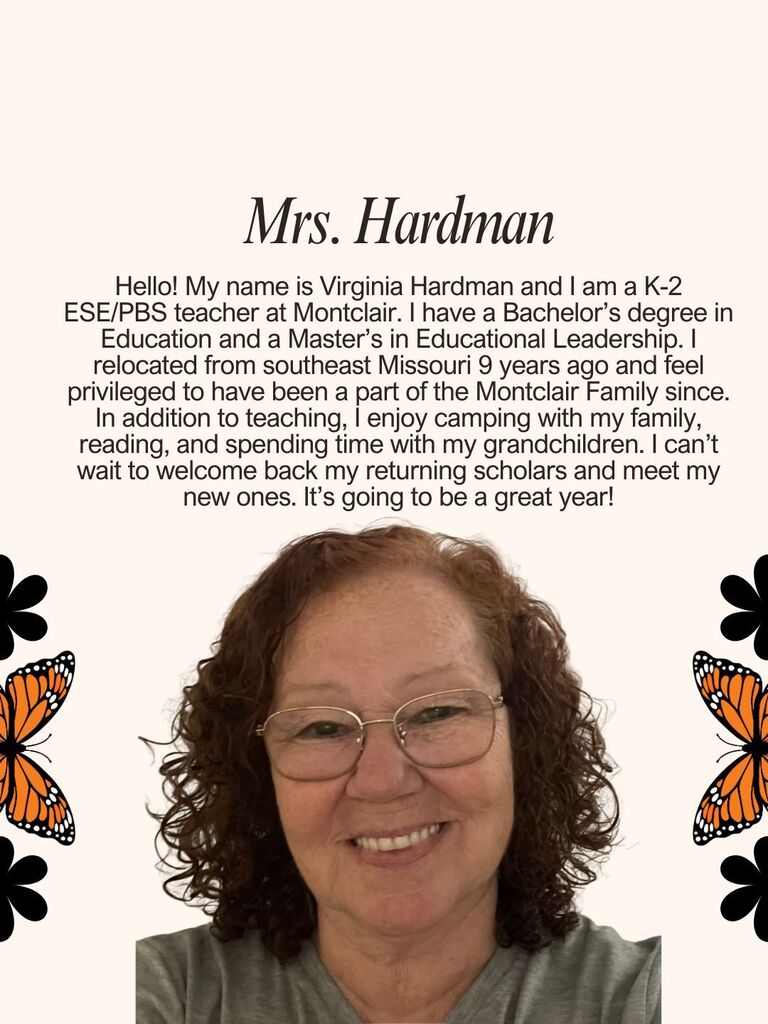 Hello! My name is Virginia Hardman and I am a K-2 ESE/PBS teacher at Montclair. I have a Bachelor’s degree in Education and a Master’s in Educational Leadership. I relocated from southeast Missouri 9 years ago and feel privileged to have been a part of the Montclair Family since. In addition to teaching, I enjoy camping with my family, reading, and spending time with my grandchildren. I can’t wait to welcome back my returning scholars and meet my new ones. It’s going to be a great year!