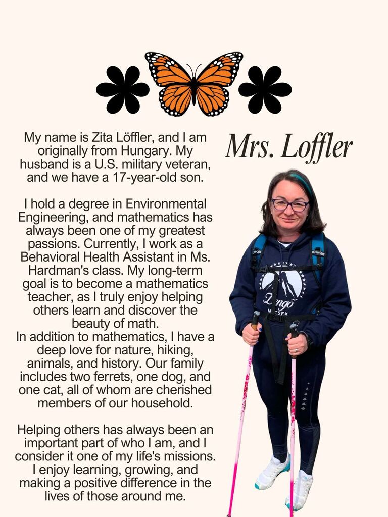 My name is Zita Löffler, and I am originally from Hungary. My husband is a U.S. military veteran, and we have a 17-year-old son. I hold a degree in Environmental Engineering, and mathematics has always been one of my greatest passions. Currently, I work as a Behavioral Health Assistant in Ms. Hardman's class. My long-term goal is to become a mathematics teacher, as I truly enjoy helping others learn and discover the beauty of math. In addition to mathematics, I have a deep love for nature, hiking, animals, and history. Our family includes two ferrets, one dog, and one cat, all of whom are cherished members of our household. Helping others has always been an important part of who I am, and I consider it one of my life's missions. I enjoy learning, growing, and making a positive difference in the lives of those around me.
